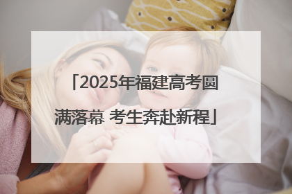 2025年福建高考圆满落幕 考生奔赴新程