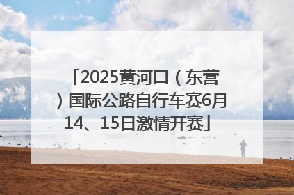 2025黄河口（东营）国际公路自行车赛6月14、15日激情开赛