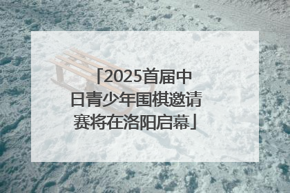 2025首届中日青少年围棋邀请赛将在洛阳启幕