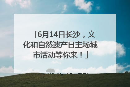 6月14日长沙，文化和自然遗产日主场城市活动等你来！